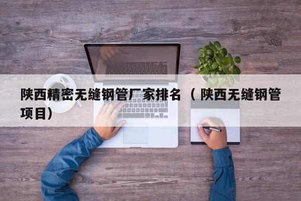 陜西精密無(wú)縫鋼管廠家排名（ 陜西無(wú)縫鋼管項(xiàng)目）