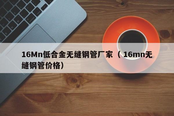 16Mn低合金無縫鋼管廠家（ 16mn無縫鋼管價(jià)格）