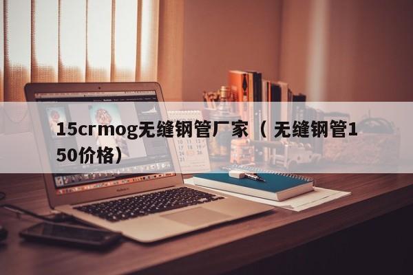 15crmog無(wú)縫鋼管廠(chǎng)家（ 無(wú)縫鋼管150價(jià)格）