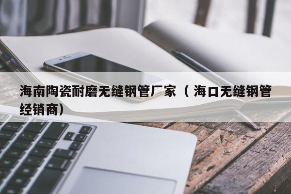 海南陶瓷耐磨無縫鋼管廠家（ ?？跓o縫鋼管經(jīng)銷商）