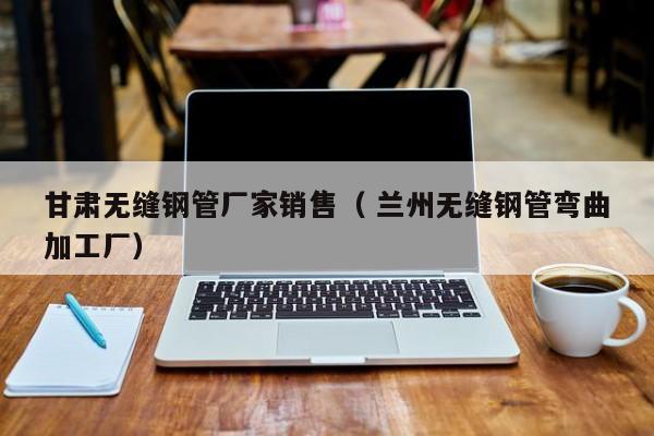 甘肅無(wú)縫鋼管廠家銷售（ 蘭州無(wú)縫鋼管彎曲加工廠）