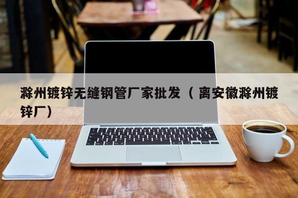 滁州鍍鋅無(wú)縫鋼管廠家批發(fā)（ 離安徽滁州鍍鋅廠）